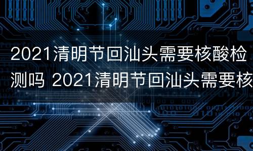 2021清明节回汕头需要核酸检测吗 2021清明节回汕头需要核酸检测吗今天
