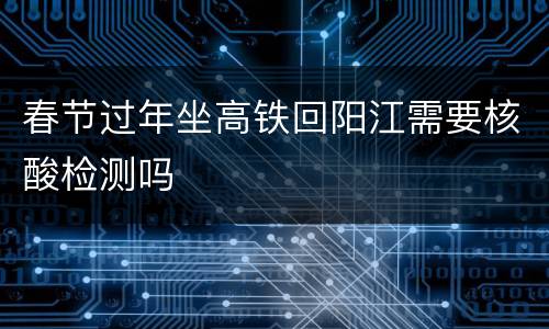 春节过年坐高铁回阳江需要核酸检测吗