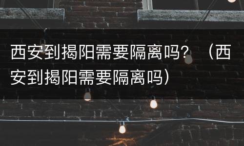 西安到揭阳需要隔离吗？（西安到揭阳需要隔离吗）