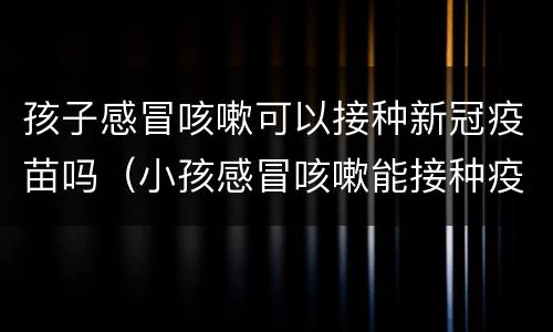 孩子感冒咳嗽可以接种新冠疫苗吗（小孩感冒咳嗽能接种疫苗吗）