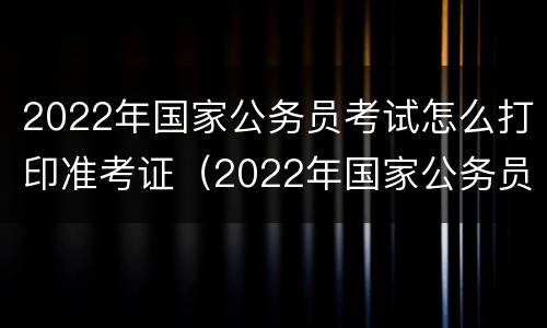 2022年国家公务员考试怎么打印准考证（2022年国家公务员考试怎么打印准考证呢）
