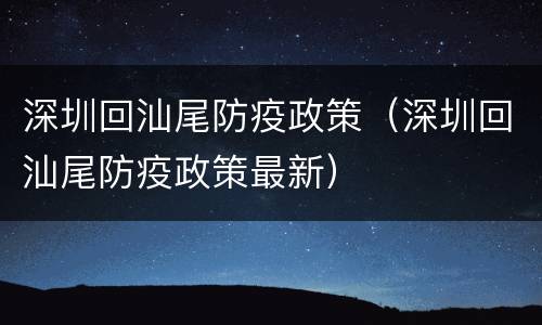 深圳回汕尾防疫政策（深圳回汕尾防疫政策最新）