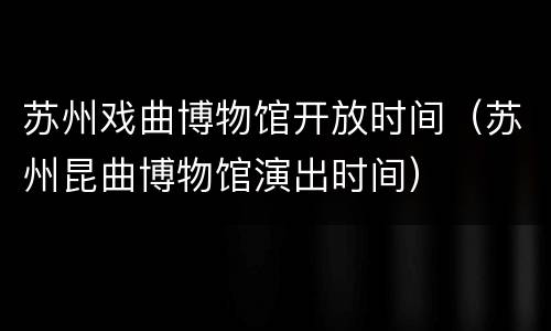 苏州戏曲博物馆开放时间（苏州昆曲博物馆演出时间）
