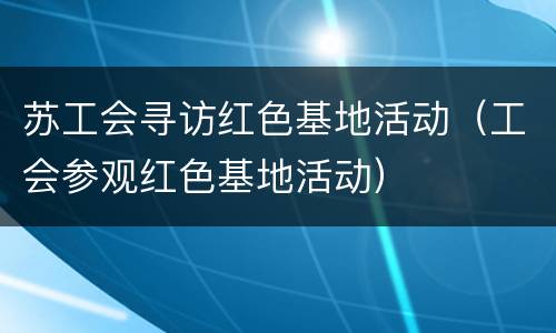 苏工会寻访红色基地活动（工会参观红色基地活动）