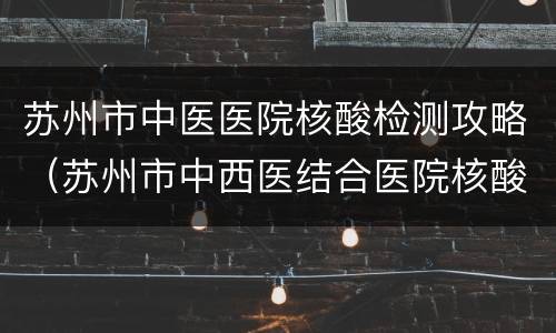 苏州市中医医院核酸检测攻略（苏州市中西医结合医院核酸检测）