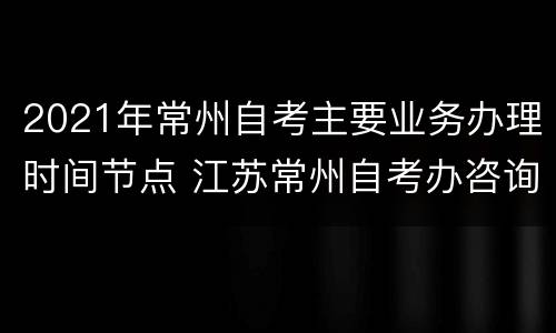 2021年常州自考主要业务办理时间节点 江苏常州自考办咨询电话