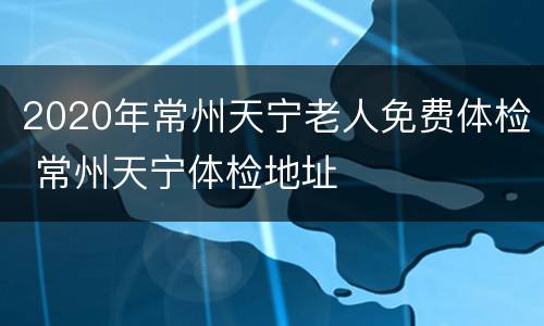 2020年常州天宁老人免费体检 常州天宁体检地址