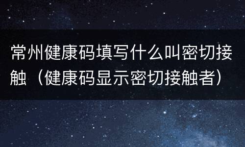 常州健康码填写什么叫密切接触（健康码显示密切接触者）