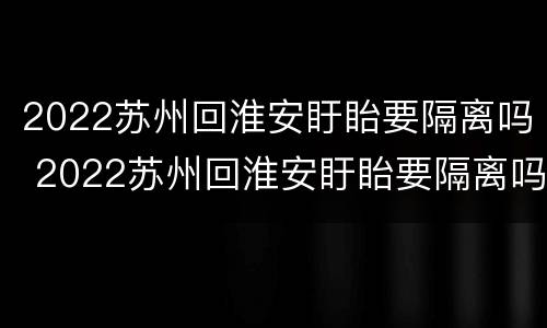 2022苏州回淮安盱眙要隔离吗 2022苏州回淮安盱眙要隔离吗今天