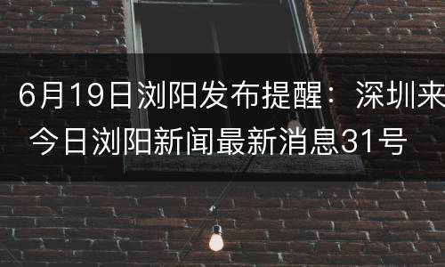 6月19日浏阳发布提醒：深圳来 今日浏阳新闻最新消息31号