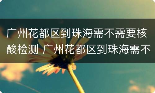广州花都区到珠海需不需要核酸检测 广州花都区到珠海需不需要核酸检测