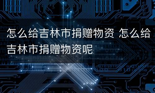 怎么给吉林市捐赠物资 怎么给吉林市捐赠物资呢