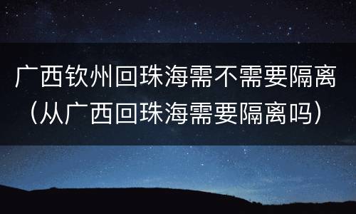 广西钦州回珠海需不需要隔离（从广西回珠海需要隔离吗）