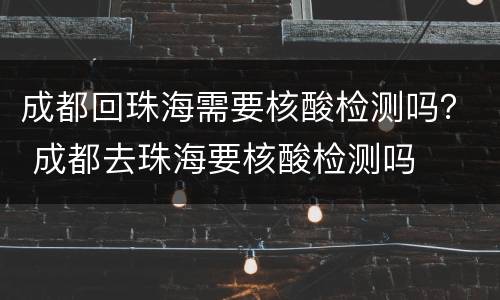 成都回珠海需要核酸检测吗？ 成都去珠海要核酸检测吗