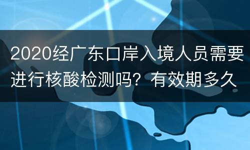 2020经广东口岸入境人员需要进行核酸检测吗？有效期多久？
