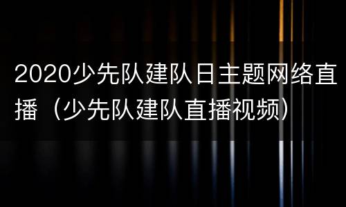 2020少先队建队日主题网络直播（少先队建队直播视频）