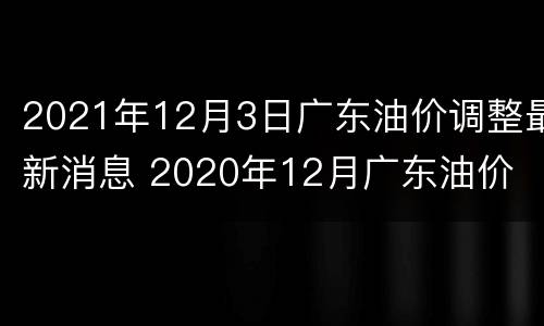2021年12月3日广东油价调整最新消息 2020年12月广东油价