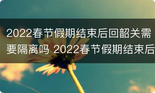 2022春节假期结束后回韶关需要隔离吗 2022春节假期结束后回韶关需要隔离吗今天