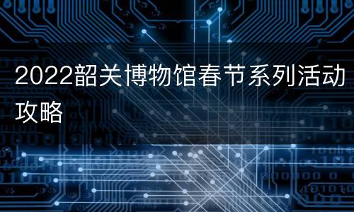 2022韶关博物馆春节系列活动攻略