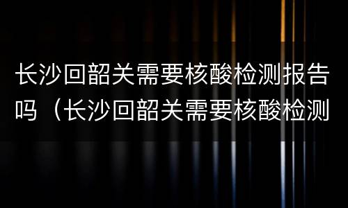 长沙回韶关需要核酸检测报告吗（长沙回韶关需要核酸检测报告吗?）