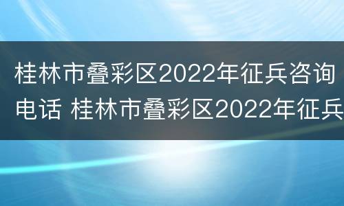 桂林市叠彩区2022年征兵咨询电话 桂林市叠彩区2022年征兵咨询电话