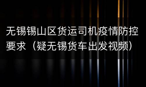 无锡锡山区货运司机疫情防控要求（疑无锡货车出发视频）