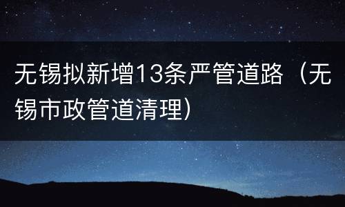 无锡拟新增13条严管道路（无锡市政管道清理）