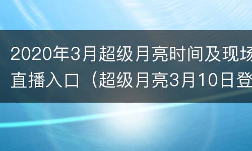 2020年3月超级月亮时间及现场直播入口（超级月亮3月10日登场）