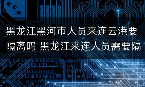 黑龙江黑河市人员来连云港要隔离吗 黑龙江来连人员需要隔离吗现在