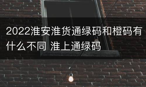 2022淮安淮货通绿码和橙码有什么不同 淮上通绿码