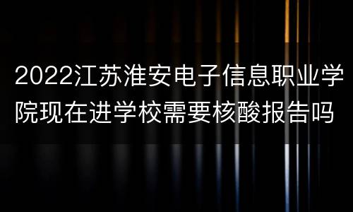 2022江苏淮安电子信息职业学院现在进学校需要核酸报告吗