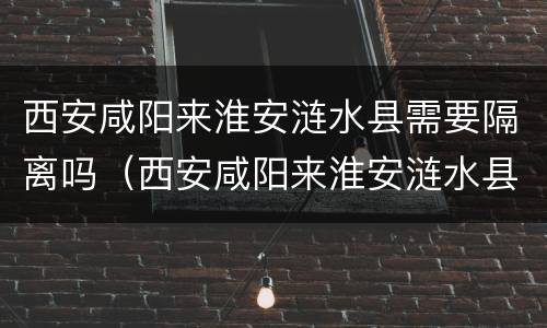 西安咸阳来淮安涟水县需要隔离吗（西安咸阳来淮安涟水县需要隔离吗现在）