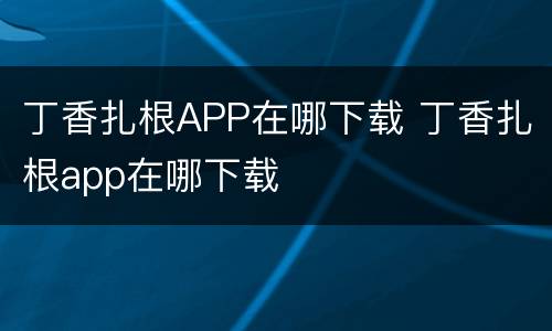 丁香扎根APP在哪下载 丁香扎根app在哪下载
