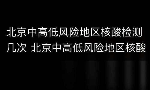 北京中高低风险地区核酸检测几次 北京中高低风险地区核酸检测几次可以解除
