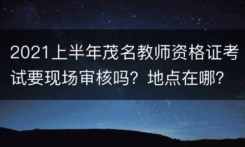 2021上半年茂名教师资格证考试要现场审核吗？地点在哪？