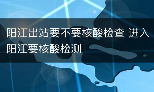 阳江出站要不要核酸检查 进入阳江要核酸检测