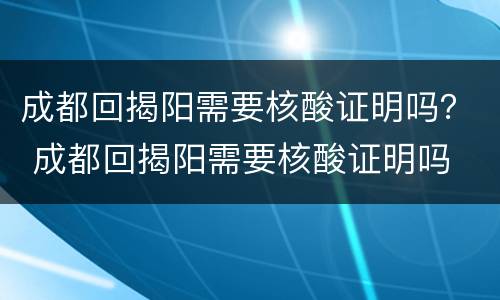 成都回揭阳需要核酸证明吗？ 成都回揭阳需要核酸证明吗