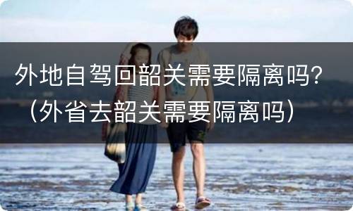 外地自驾回韶关需要隔离吗？（外省去韶关需要隔离吗）