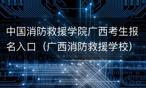 中国消防救援学院广西考生报名入口（广西消防救援学校）