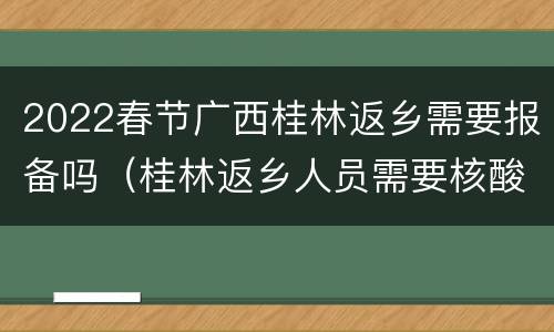 2022春节广西桂林返乡需要报备吗（桂林返乡人员需要核酸检测吗）