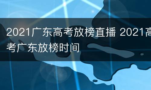 2021广东高考放榜直播 2021高考广东放榜时间
