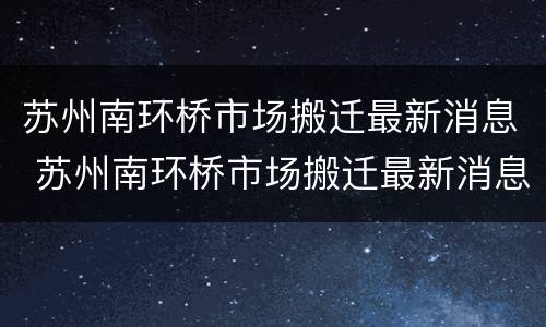 苏州南环桥市场搬迁最新消息 苏州南环桥市场搬迁最新消息新闻