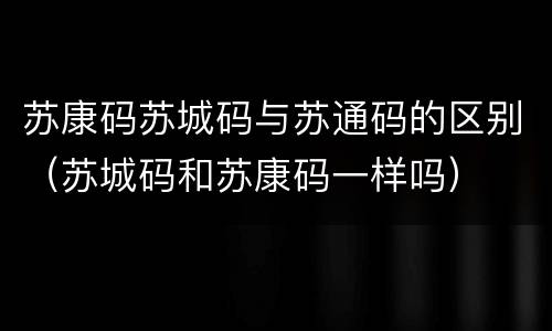 苏康码苏城码与苏通码的区别（苏城码和苏康码一样吗）