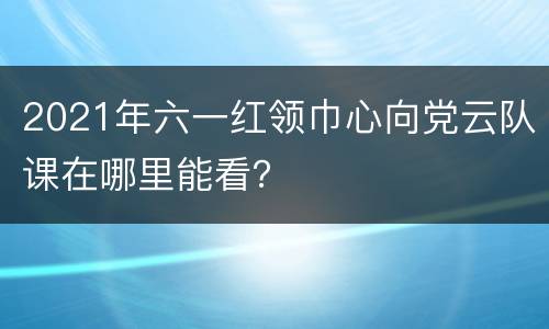 2021年六一红领巾心向党云队课在哪里能看？