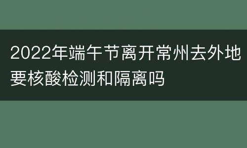 2022年端午节离开常州去外地要核酸检测和隔离吗