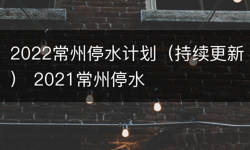 2022常州停水计划（持续更新） 2021常州停水