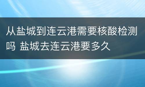 从盐城到连云港需要核酸检测吗 盐城去连云港要多久