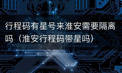 行程码有星号来淮安需要隔离吗（淮安行程码带星吗）