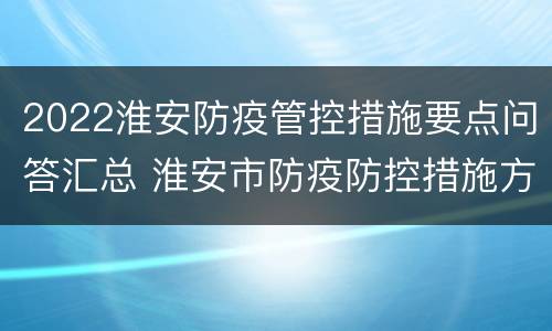 2022淮安防疫管控措施要点问答汇总 淮安市防疫防控措施方案
