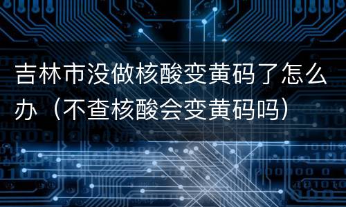 吉林市没做核酸变黄码了怎么办（不查核酸会变黄码吗）